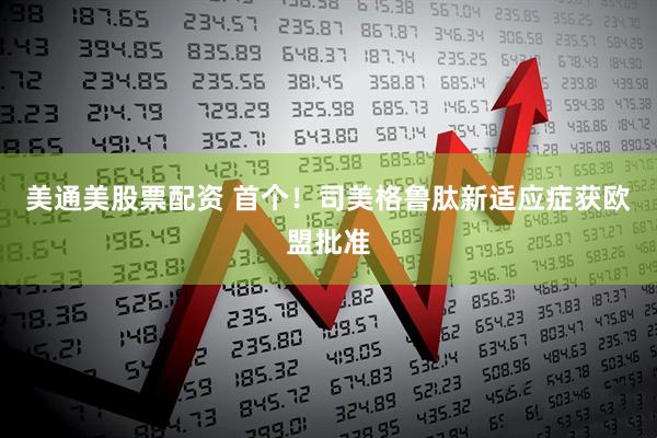 美通美股票配资 首个！司美格鲁肽新适应症获欧盟批准