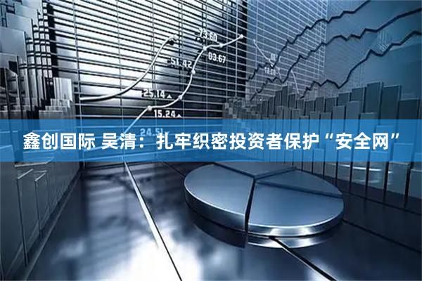 鑫创国际 吴清：扎牢织密投资者保护“安全网”