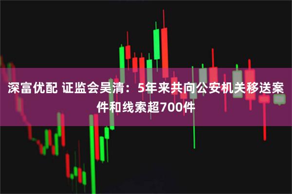 深富优配 证监会吴清：5年来共向公安机关移送案件和线索超700件