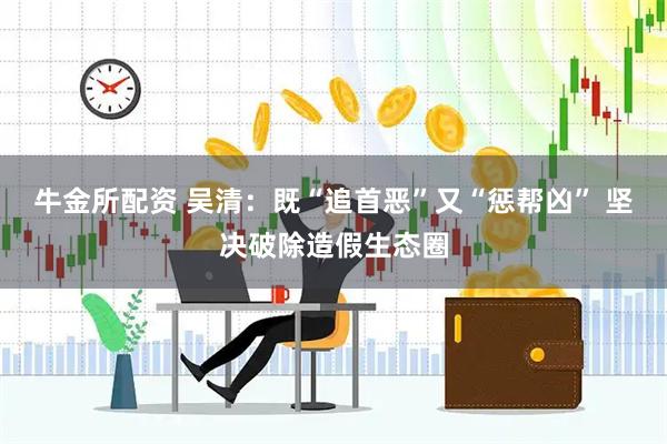 牛金所配资 吴清：既“追首恶”又“惩帮凶” 坚决破除造假生态圈