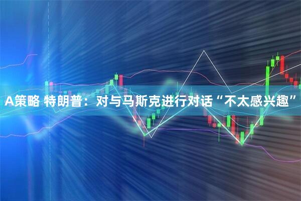 A策略 特朗普：对与马斯克进行对话“不太感兴趣”