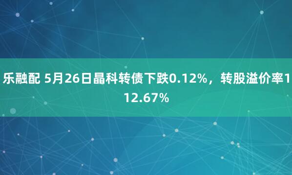 乐融配 5月26日晶科转债下跌0.12%，转股溢价率112.67%