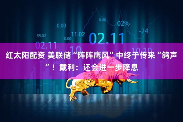 红太阳配资 美联储“阵阵鹰风”中终于传来“鸽声”！戴利：还会进一步降息