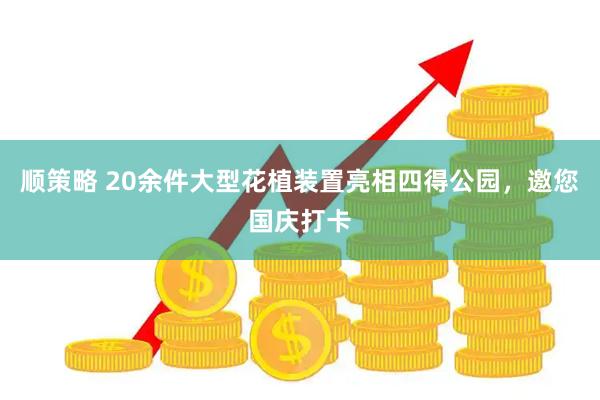 顺策略 20余件大型花植装置亮相四得公园，邀您国庆打卡