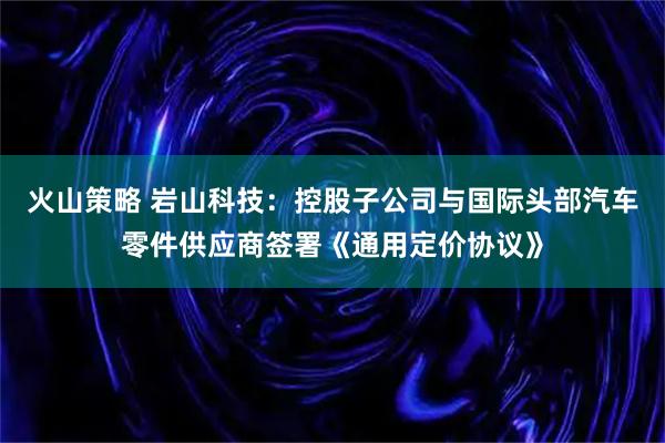 火山策略 岩山科技：控股子公司与国际头部汽车零件供应商签署《通用定价协议》