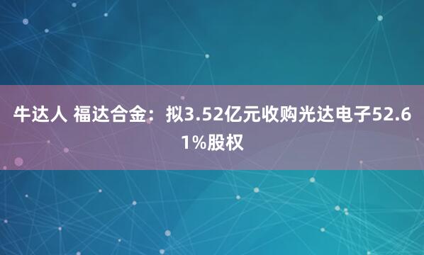 牛达人 福达合金：拟3.52亿元收购光达电子52.61%股权