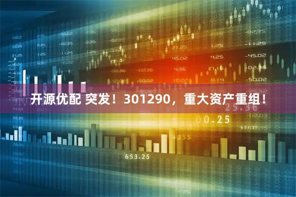 开源优配 突发！301290，重大资产重组！