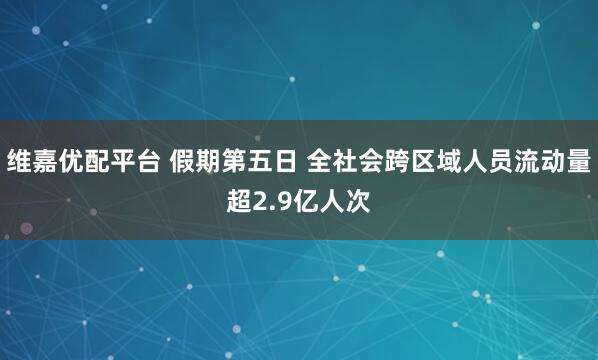 维嘉优配平台 假期第五日 全社会跨区域人员流动量超2.9亿人次
