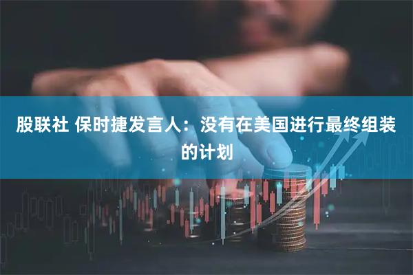 股联社 保时捷发言人：没有在美国进行最终组装的计划