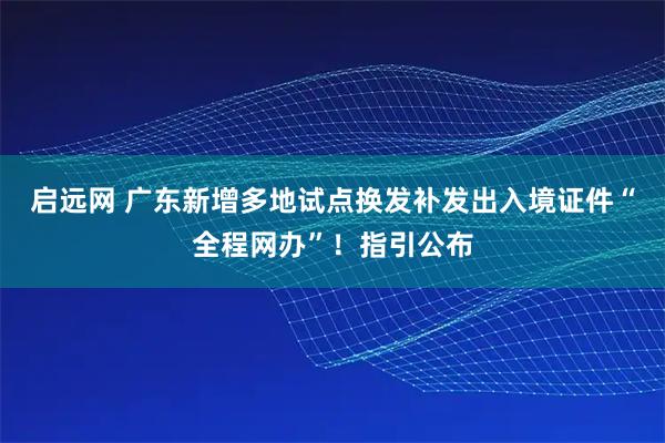 启远网 广东新增多地试点换发补发出入境证件“全程网办”!指引公布