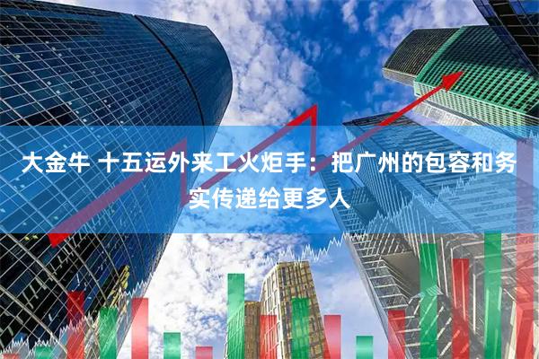 大金牛 十五运外来工火炬手:把广州的包容和务实传递给更多人