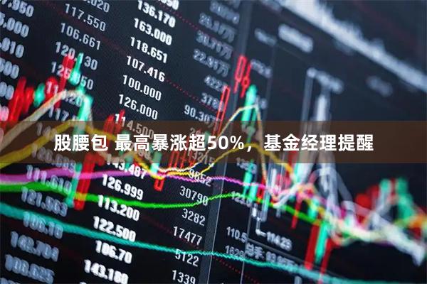 股腰包 最高暴涨超50%,基金经理提醒