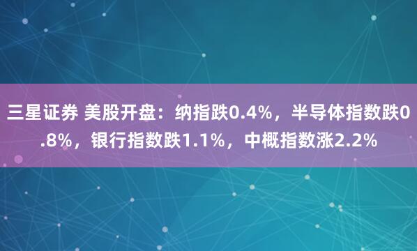 三星证券 美股开盘：纳指跌0.4%，半导体指数跌0.8%，银行指数跌1.1%，中概指数涨2.2%