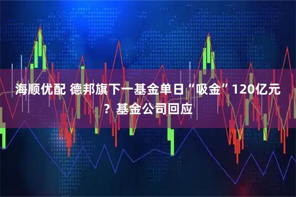 海顺优配 德邦旗下一基金单日“吸金”120亿元？基金公司回应