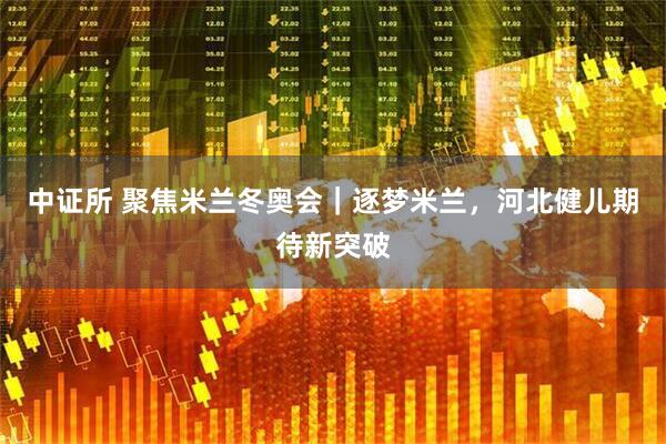 中证所 聚焦米兰冬奥会｜逐梦米兰，河北健儿期待新突破