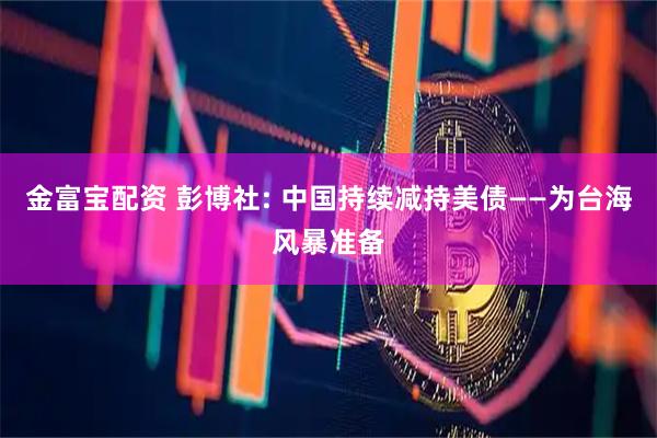 金富宝配资 彭博社: 中国持续减持美债——为台海风暴准备