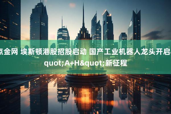 点金网 埃斯顿港股招股启动 国产工业机器人龙头开启"A+H"新征程