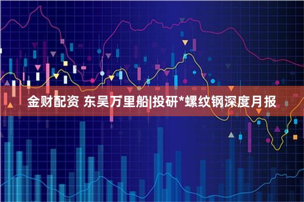金财配资 东吴万里船|投研*螺纹钢深度月报