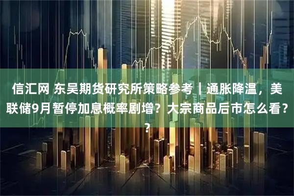 信汇网 东吴期货研究所策略参考｜通胀降温，美联储9月暂停加息概率剧增？大宗商品后市怎么看？