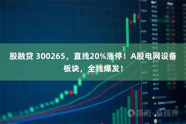 股融贷 300265，直线20%涨停！A股电网设备板块，全线爆发！