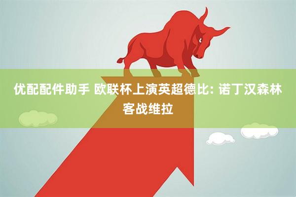优配配件助手 欧联杯上演英超德比: 诺丁汉森林客战维拉