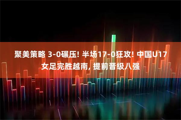 聚美策略 3-0碾压! 半场17-0狂攻! 中国U17女足完胜越南, 提前晋级八强