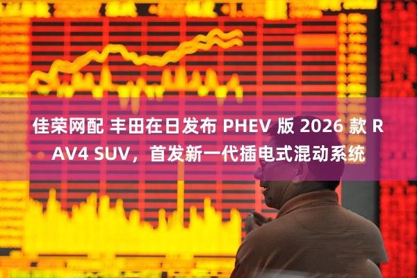 佳荣网配 丰田在日发布 PHEV 版 2026 款 RAV4 SUV，首发新一代插电式混动系统