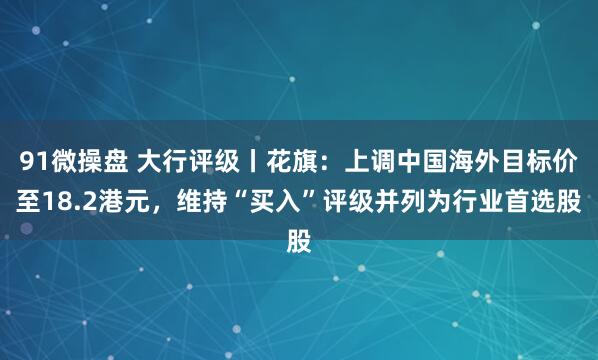 91微操盘 大行评级丨花旗：上调中国海外目标价至18.2港元，维持“买入”评级并列为行业首选股